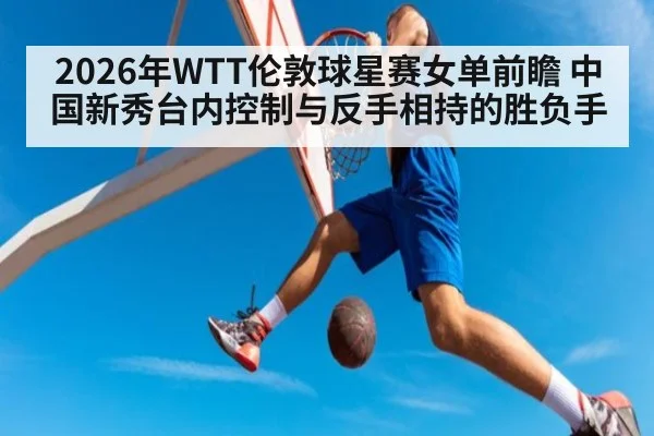 2026年WTT伦敦球星赛女单前瞻 中国新秀台内控制与反手相持的胜负手